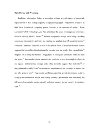 25 
Data Storage and Processing 
Real-time information fusion is impossible without several orders of magnitude 
improvement in data storage capacity and processing speed. Exponential increases in 
both these domains of computing power continue in the commercial sector. Rome 
Laboratory’s C3I Technology Area Plan articulates the issues of storage and speed as a 
thread in virtually all of its thrusts.18 Reliable holographic storage media using a stacking 
system and photoreactive polymers are creating one gigabyte in a 2.5-square inch-area.19 
Professor Lambertus Hesselink’s work with optical fibers of strontium barium niobate 
suggests that one million bits of data can be encoded on a rod smaller than a straight pin.20 
He plans for an array that handles 120 gigabytes in one square centimeter within the next 
few years.21 Supercooled plasma memories are predicted to provide multiple terabytes in 
one-square- millimeter-size storage units while theorists suggest that molecular22 or 
deoxyribonucleic acid (DNA)23 memories and processors will put a terabyte in an area the 
size of a grain of salt.24 Negroponte and Gates argue that growth in memory is driven 
today by the commercial sector, and society (military, government, and education) will 
ride upon their coattails, gaining virtually unlimited memory storage capacity in miniature 
form.25 
 