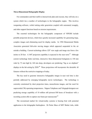 31 
Three-Dimensional Holographic Display 
For commanders and their staffs to interactively plan and execute, they will rely on a 
system which ties a number of technologies to the holographic engine. This involves 
wargaming software, verbal tasking order generation coupled with automated resupply, 
and other support functions based on mission requirements. 
The essential technologies for the holographic component of VIPERS include 
portable projection devices, which have greatly increased capability for generating large, 
complex images and eliminating need for display media. In 1994 Dimensional Media 
Associates generated full-color moving images which appeared suspended in the air 
outside a building. Current technology allows 120o view angle and image size from a few 
inches to 20 feet. A 360o projection capability is expected in the near term.47 Although 
current technology limits real-time, interactive three-dimensional holograms to 150 mm 
wide by 75 mm high by 160 mm deep, developers are predicting “big as an elephant” 
displays in the lab setting by 2020.48 These projections will incorporate the desirable AI 
features without the restrictive trappings of today. 
The key need to generate interactive holographic images in near real time is also 
partially addressed by emerging holographic movie technologies. The technology is 
currently constrained by short projection times, monochrome images, and the need for 
supercooled (7K) operating temperatures. Nippon Telephone and Telegraph designers are 
predicting storage capability of 10 million still pictures/100 hours of broadcast with a 
recording system able to capture one frame per nanosecond.49 
The recreational market for virtual-reality systems is bearing fruit with potential 
application to the holographic battlesphere. Dr Pattie Maes of MIT Media Labs, while 
 