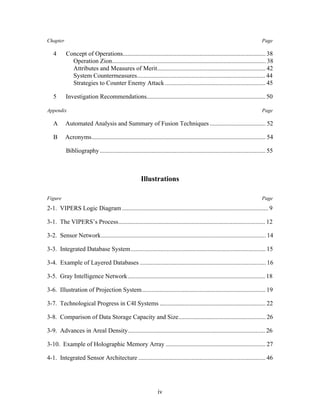 Chapter Page 
4 Concept of Operations........................................................................................... 38 
Operation Zion.................................................................................................. 38 
Attributes and Measures of Merit..................................................................... 42 
System Countermeasures.................................................................................. 44 
Strategies to Counter Enemy Attack ................................................................ 45 
5 Investigation Recommendations............................................................................ 50 
Appendix Page 
A Automated Analysis and Summary of Fusion Techniques .................................... 52 
B Acronyms............................................................................................................... 54 
Bibliography .......................................................................................................... 55 
Illustrations 
Figure Page 
2-1. VIPERS Logic Diagram .............................................................................................. 9 
3-1. The VIPERS’s Process.............................................................................................. 12 
3-2. Sensor Network......................................................................................................... 14 
3-3. Integrated Database System...................................................................................... 15 
3-4. Example of Layered Databases ................................................................................ 16 
3-5. Gray Intelligence Network........................................................................................ 18 
3-6. Illustration of Projection System............................................................................... 19 
3-7. Technological Progress in C4I Systems .................................................................... 22 
3-8. Comparison of Data Storage Capacity and Size........................................................ 26 
3-9. Advances in Areal Density........................................................................................ 26 
3-10. Example of Holographic Memory Array ................................................................ 27 
4-1. Integrated Sensor Architecture ................................................................................. 46 
iv 
 