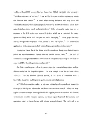 working without DOD sponsorship, has focused on ALIVE (Artificial Life Interactive 
Video Entertainment), a “no wires” virtual world with smart, sensing, autonomous agents 
that interact with visitors.50 In 1996, virtual-reality interfaces also help stock and 
commodities traders perceive changing markets in a way that lets them make faster, more 
accurate judgments on trends and relationships.51 Fully holographic media may not be 
desirable in the field setting, and hand-held devices which use a variant of the master 
system are likely to be both cheaper and easier to deploy.52 Image projection may 
employ transparent holographic visors, similar to head-up displays.53 The commercial 
applications for these devices include automobile designs and medical systems.54 
Negroponte claims that in the future we will watch in our living room football games 
played by small holographic figures who run around on the carpet.55 This level of 
commercial development and broad application of holographic technology is not likely to 
occur by 2025 without large infusions of capital.56 
The following chapter reveals systems operation, the concept of operations, and the 
absolute utility of the proposed system. For now though, what do we know about 
VIPERS? VIPERS provides decision makers, at all levels of command, with a 
knowledge-based tool enabling rapid operations and support planning. 
VIPERS allows decision makers to integrate political conditions and end states with 
the required intelligence information and force structures to achieve it. Along the way, 
sophisticated technologies allow operations and support planners to visualize the relevant 
environment, consider wargame options, and issue logical logistical, deployment, and 
operations orders to those charged with mission accomplishment. The end result is an 
32 
 