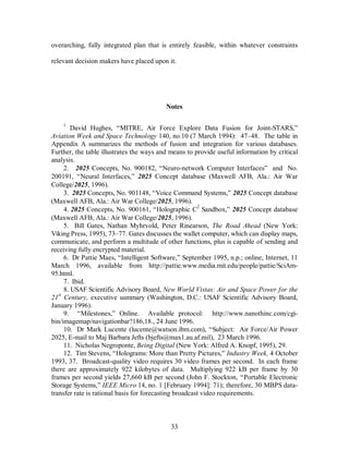 overarching, fully integrated plan that is entirely feasible, within whatever constraints 
relevant decision makers have placed upon it. 
Notes 
1 David Hughes, “MITRE, Air Force Explore Data Fusion for Joint-STARS,” 
Aviation Week and Space Technology 140, no.10 (7 March 1994): 47–48. The table in 
Appendix A summarizes the methods of fusion and integration for various databases. 
Further, the table illustrates the ways and means to provide useful information by critical 
analysis. 
2. 2025 Concepts, No. 900182, “Neuro-network Computer Interfaces” and No. 
200191, “Neural Interfaces,” 2025 Concept database (Maxwell AFB, Ala.: Air War 
College/2025, 1996). 
3. 2025 Concepts, No. 901148, “Voice Command Systems,” 2025 Concept database 
(Maxwell AFB, Ala.: Air War College/2025, 1996). 
4. 2025 Concepts, No. 900161, “Holographic C2 Sandbox,” 2025 Concept database 
(Maxwell AFB, Ala.: Air War College/2025, 1996). 
5. Bill Gates, Nathan Myhrvold, Peter Rinearson, The Road Ahead (New York: 
Viking Press, 1995), 73–77. Gates discusses the wallet computer, which can display maps, 
communicate, and perform a multitude of other functions, plus is capable of sending and 
receiving fully encrypted material. 
6. Dr Pattie Maes, “Intelligent Software,” September 1995, n.p.; online, Internet, 11 
March 1996, available from http://pattie.www.media.mit.edu/people/pattie/SciAm- 
95.html. 
7. Ibid. 
8. USAF Scientific Advisory Board, New World Vistas: Air and Space Power for the 
21st Century, executive summary (Washington, D.C.: USAF Scientific Advisory Board, 
January 1996). 
9. “Milestones,” Online. Available protocol: http://www.nanothinc.com/cgi-bin/ 
imagemap/navigationbar?186,18., 24 June 1996. 
10. Dr Mark Lucente (lucente@watson.ibm.com), “Subject: Air Force/Air Power 
2025, E-mail to Maj Barbara Jefts (bjefts@max1.au.af.mil), 23 March 1996. 
11. Nicholas Negroponte, Being Digital (New York: Alfred A. Knopf, 1995), 29. 
12. Tim Stevens, “Holograms: More than Pretty Pictures,” Industry Week, 4 October 
1993, 37. Broadcast-quality video requires 30 video frames per second. In each frame 
there are approximately 922 kilobytes of data. Multiplying 922 kB per frame by 30 
frames per second yields 27,660 kB per second (John F. Stockton, “Portable Electronic 
Storage Systems,” IEEE Micro 14, no. 1 [February 1994]: 71); therefore, 30 MBPS data-transfer 
rate is rational basis for forecasting broadcast video requirements. 
33 
 