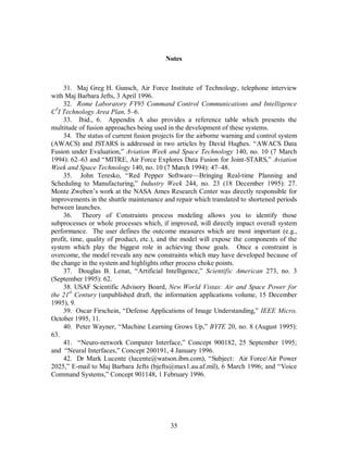 Notes 
31. Maj Greg H. Gunsch, Air Force Institute of Technology, telephone interview 
35 
with Maj Barbara Jefts, 3 April 1996. 
32. Rome Laboratory FY95 Command Control Communications and Intelligence 
C3I Technology Area Plan, 5–6. 
33. Ibid., 6. Appendix A also provides a reference table which presents the 
multitude of fusion approaches being used in the development of these systems. 
34. The status of current fusion projects for the airborne warning and control system 
(AWACS) and JSTARS is addressed in two articles by David Hughes. “AWACS Data 
Fusion under Evaluation,” Aviation Week and Space Technology 140, no. 10 (7 March 
1994): 62–63 and “MITRE, Air Force Explores Data Fusion for Joint-STARS,” Aviation 
Week and Space Technology 140, no. 10 (7 March 1994): 47–48. 
35. John Teresko, “Red Pepper Software—Bringing Real-time Planning and 
Scheduling to Manufacturing,” Industry Week 244, no. 23 (18 December 1995): 27. 
Monte Zweben’s work at the NASA Ames Research Center was directly responsible for 
improvements in the shuttle maintenance and repair which translated to shortened periods 
between launches. 
36. Theory of Constraints process modeling allows you to identify those 
subprocesses or whole processes which, if improved, will directly impact overall system 
performance. The user defines the outcome measures which are most important (e.g., 
profit, time, quality of product, etc.), and the model will expose the components of the 
system which play the biggest role in achieving those goals. Once a constraint is 
overcome, the model reveals any new constraints which may have developed because of 
the change in the system and highlights other process choke points. 
37. Douglas B. Lenat, “Artificial Intelligence,” Scientific American 273, no. 3 
(September 1995): 62. 
38. USAF Scientific Advisory Board, New World Vistas: Air and Space Power for 
the 21st Century (unpublished draft, the information applications volume, 15 December 
1995), 9. 
39. Oscar Firschein, “Defense Applications of Image Understanding,” IEEE Micro, 
October 1995, 11. 
40. Peter Wayner, “Machine Learning Grows Up,” BYTE 20, no. 8 (August 1995): 
63. 
41. “Neuro-network Computer Interface,” Concept 900182, 25 September 1995; 
and “Neural Interfaces,” Concept 200191, 4 January 1996. 
42. Dr Mark Lucente (lucente@watson.ibm.com), “Subject: Air Force/Air Power 
2025,” E-mail to Maj Barbara Jefts (bjefts@max1.au.af.mil), 6 March 1996; and “Voice 
Command Systems,” Concept 901148, 1 February 1996. 
 