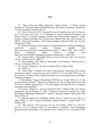Notes 
43. Mona Toms and Gilbert Kuperman, “Sensor Fusion: A Human Factors 
Perspective,” Research Report (Wright-Patterson AFB, Ohio) Armstrong Laboratories, 
Air Force Systems Command, 1991, 63. 
44. Rome Laboratory FY95 Command Control Communications and Intelligence 
(C3I) Technology Area Plan, 17–19; Stephanie S. Everett, Kenneth Wauchope, and 
Manuel Perez, “A Natural Language Interface for Virtual Reality Systems”, online, 
Internet, available from http://www.nrl.navy.mil, 4 March 1996; and 2025 concept, no. 
900341, “Universal Translator,” 2025 concept database (Maxwell AFB, Ala.: Air War 
College/2025, 1996). 
45. Kenneth Wauchope, Navy Center for Applied Research in Artificial Intelligence, 
InterLACE project, online, Internet, available from 
http://www.aic.nrl.navy.mil/~wauchope/interlace.html, 4 March 1996; and “LACE”, 
Rome Laboratory, online, Internet, available from 
http;//www.rl.af.mil:8001/technology/summary/summary.html, 7 April 1996. 
46. Charles Arthur, “Holographic Movies Come in from the Cold,” New Scientist 
36 
142, no. 1931 (25 June 25 1994), 21. 
47. Ron Goldberg, “How Much Is That Image in the Window,” Popular Science 
246, no. 2 (February 1995), 42. 
48. Lucente, “Subject re: Air Force/Air Power 2025,” 6 March 1996. 
49. Arthur, 21. 
50. Pattie Maes, “Artificial Life meets Entertainment: Interacting with Lifelike 
Autonomous Agents,” Communications of the ACM 38, no.11, November 1995, n.p.; on-line, 
Internet, 11 March 1996, available from http://www.acm.org/pubs/cacm/ and Maes, 
“Intelligent Software”. 
51. David Baum, “Assets in Wonderland,” BYTE 20, no. 7 (July 1995): 111–12. The 
system described vrTraderTM operates on a Windows PC; uses live data feeds from Cable 
TV, FM, or satellite; and generates a 3-D color display with optional voice recognition 
and spatial sound capability . 
52. Lucente, “Subject re: Air Force/Air Power 2025,” 6 March 1996; and Nicolas 
Negroponte and Dr Richard A. Bolt, “Advanced Concurrent Interface for High- 
Performance Multimedia Distributed C3 Systems,” Research Report, (MIT Media Lab, 
March 1993), 34. 
53. Robert Langreth, “A 2-D Display is Better Than 3,” Popular Science 244, no. 5 
(May 1994): 53; and “Tactical Information Display Helmet,” Concept 900317, 27 
October 1995. 
54. “Disc Drivers,” The Economist 335, no. 916 (27May 1995): 74; “3-D CT,” 
Discover 13, no. 8 (August 1992): 10; and Andrew A. Skolnick, “New Holographic 
Process Provides Noninvasive, 3-D Anatomic Views,” JAMA 271, no. 1 (5 January 1994): 
5. 
 