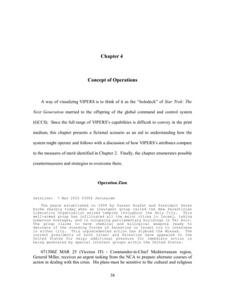 Chapter 4 
Concept of Operations 
A way of visualizing VIPERS is to think of it as the “holodeck” of Star Trek: The 
Next Generation married to the offspring of the global command and control system 
(GCCS). Since the full range of VIPERS’s capabilities is difficult to convey in the print 
medium, this chapter presents a fictional scenario as an aid to understanding how the 
system might operate and follows with a discussion of how VIPERS’s attributes compare 
to the measures of merit identified in Chapter 2. Finally, the chapter enumerates possible 
countermeasures and strategies to overcome them. 
Operation Zion 
Dateline: 7 Mar 2025 0300Z Jerusalem 
The peace established in 1999 by Yasser Arafat and President Peres 
broke sharply today when an insurgent group called the New Palestinian 
Liberation Organization seized temples throughout the Holy City. This 
well-armed group has infiltrated all the major cities in Israel, taking 
numerous hostages, and is occupying parliamentary buildings in Tel Aviv. 
The group claims to have chemical and biological weapons ready to 
detonate if the standing forces of Palestine or Israel try to intervene 
in either city. This unprecedented action has stymied the Mossad. The 
current presidents of both Israel and Palestine have appealed to the 
United States for help; additional pressure for immediate action is 
being generated by special interest groups within the United States. 
071300Z MAR 25 (Vicenza IT) - Commander-in-Chief Mediterranean region, 
General Miller, receives an urgent tasking from the NCA to prepare alternate courses of 
action in dealing with this crisis. His plans must be sensitive to the cultural and religious 
38 
 