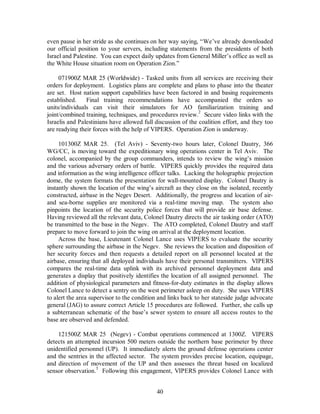 even pause in her stride as she continues on her way saying, “We’ve already downloaded 
our official position to your servers, including statements from the presidents of both 
Israel and Palestine. You can expect daily updates from General Miller’s office as well as 
the White House situation room on Operation Zion.” 
071900Z MAR 25 (Worldwide) - Tasked units from all services are receiving their 
orders for deployment. Logistics plans are complete and plans to phase into the theater 
are set. Host nation support capabilities have been factored in and basing requirements 
established. Final training recommendations have accompanied the orders so 
units/individuals can visit their simulators for AO familiarization training and 
joint/combined training, techniques, and procedures review.2 Secure video links with the 
Israelis and Palestinians have allowed full discussion of the coalition effort, and they too 
are readying their forces with the help of VIPERS. Operation Zion is underway. 
101300Z MAR 25. (Tel Aviv) - Seventy-two hours later, Colonel Dautry, 366 
WG/CC, is moving toward the expeditionary wing operations center in Tel Aviv. The 
colonel, accompanied by the group commanders, intends to review the wing’s mission 
and the various adversary orders of battle. VIPERS quickly provides the required data 
and information as the wing intelligence officer talks. Lacking the holographic projection 
dome, the system formats the presentation for wall-mounted display. Colonel Dautry is 
instantly shown the location of the wing’s aircraft as they close on the isolated, recently 
constructed, airbase in the Negev Desert. Additionally, the progress and location of air-and 
sea-borne supplies are monitored via a real-time moving map. The system also 
pinpoints the location of the security police forces that will provide air base defense. 
Having reviewed all the relevant data, Colonel Dautry directs the air tasking order (ATO) 
be transmitted to the base in the Negev. The ATO completed, Colonel Dautry and staff 
prepare to move forward to join the wing on arrival at the deployment location. 
Across the base, Lieutenant Colonel Lance uses VIPERS to evaluate the security 
sphere surrounding the airbase in the Negev. She reviews the location and disposition of 
her security forces and then requests a detailed report on all personnel located at the 
airbase, ensuring that all deployed individuals have their personal transmitters. VIPERS 
compares the real-time data uplink with its archived personnel deployment data and 
generates a display that positively identifies the location of all assigned personnel. The 
addition of physiological parameters and fitness-for-duty estimates in the display allows 
Colonel Lance to detect a sentry on the west perimeter asleep on duty. She uses VIPERS 
to alert the area supervisor to the condition and links back to her stateside judge advocate 
general (JAG) to assure correct Article 15 procedures are followed. Further, she calls up 
a subterranean schematic of the base’s sewer system to ensure all access routes to the 
base are observed and defended. 
121500Z MAR 25 (Negev) - Combat operations commenced at 1300Z. VIPERS 
detects an attempted incursion 500 meters outside the northern base perimeter by three 
unidentified personnel (UP). It immediately alerts the ground defense operations center 
and the sentries in the affected sector. The system provides precise location, equipage, 
and direction of movement of the UP and then assesses the threat based on localized 
sensor observation.3 Following this engagement, VIPERS provides Colonel Lance with 
40 
 
