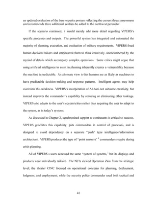 an updated evaluation of the base security posture reflecting the current threat assessment 
and recommends three additional sentries be added to the northwest perimeter. 
If the scenario continued, it would merely add more detail regarding VIPERS’s 
specific processes and outputs. The powerful system has integrated and automated the 
majority of planning, execution, and evaluation of military requirements. VIPERS freed 
human decision makers and empowered them to think creatively, unencumbered by the 
myriad of details which accompany complex operations. Some critics might argue that 
using artificial intelligence to assist in planning inherently creates a vulnerability because 
the machine is predictable. An alternate view is that humans are as likely as machines to 
have predictable decision-making and response patterns. Intelligent agents may help 
overcome this weakness. VIPERS’s incorporation of AI does not subsume creativity, but 
instead improves the commander’s capability by reducing or eliminating other taskings. 
VIPERS also adapts to the user’s eccentricities rather than requiring the user to adapt to 
41 
the system, as in today’s systems. 
As discussed in Chapter 2, synchronized support to combatants is critical to success. 
VIPERS generates this capability, puts commanders in control of processes, and is 
designed to avoid dependency on a separate “push” type intelligence/information 
architecture. VIPERS produces the type of “point answers” 4 commanders require during 
crisis planning. 
All of VIPERS’s users accessed the same “system of systems,” but its displays and 
products were individually tailored. The NCA viewed Operation Zion from the strategic 
level; the theater CINC focused on operational concerns for planning, deployment, 
lodgment, and employment; while the security police commander used both tactical and 
 