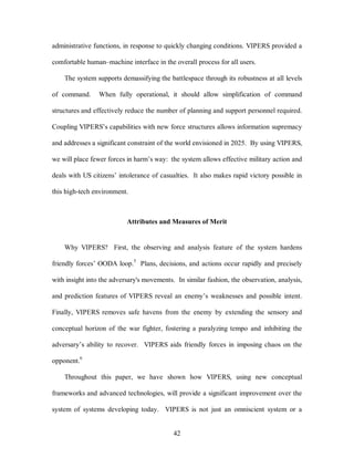 administrative functions, in response to quickly changing conditions. VIPERS provided a 
comfortable human–machine interface in the overall process for all users. 
The system supports demassifying the battlespace through its robustness at all levels 
of command. When fully operational, it should allow simplification of command 
structures and effectively reduce the number of planning and support personnel required. 
Coupling VIPERS’s capabilities with new force structures allows information supremacy 
and addresses a significant constraint of the world envisioned in 2025. By using VIPERS, 
we will place fewer forces in harm’s way: the system allows effective military action and 
deals with US citizens’ intolerance of casualties. It also makes rapid victory possible in 
42 
this high-tech environment. 
Attributes and Measures of Merit 
Why VIPERS? First, the observing and analysis feature of the system hardens 
friendly forces’ OODA loop.5 Plans, decisions, and actions occur rapidly and precisely 
with insight into the adversary's movements. In similar fashion, the observation, analysis, 
and prediction features of VIPERS reveal an enemy’s weaknesses and possible intent. 
Finally, VIPERS removes safe havens from the enemy by extending the sensory and 
conceptual horizon of the war fighter, fostering a paralyzing tempo and inhibiting the 
adversary’s ability to recover. VIPERS aids friendly forces in imposing chaos on the 
opponent.6 
Throughout this paper, we have shown how VIPERS, using new conceptual 
frameworks and advanced technologies, will provide a significant improvement over the 
system of systems developing today. VIPERS is not just an omniscient system or a 
 