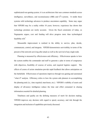 sophisticated war-gaming system; it is an architecture that uses common standards across 
intelligence, surveillance, and reconnaissance (ISR) and C4I systems. It melds these 
systems with technology advances to produce uncommon capability. Some may argue 
that VIPERS may be a reality within 10 years; however, experience has shown that 
technology promises are rarely accurate. Given the fiscal constraints of today, as 
Negroponte argues, cost and funding will drive progress more than technological 
43 
feasibility will.7 
Measurable improvement is realized in the ability to survive, plan, decide, 
communicate, control, and integrate. VIPERS demonstrates survivability in terms of the 
percent of the network surviving after attack as well as the survival of any single node. 
Planning is measured by effectiveness and efficiency. Effectiveness speaks to how 
the system enables the commander and staff to generate a plan in terms of congruence 
with objectives, feasibility of courses of action, and required logistics support. The 
effects of course of action simulation provide rapid feedback that allows anticipation on 
the battlefield. Effectiveness of operations improves through war gaming and automated 
“what if” analysis. Efficiency refers to how the system aids planners in accomplishing 
the planning task (i.e., time required, man-hours, etc.). VIPERS’s visibility of assets and 
display of all-source intelligence reduce the time and effort consumed in chasing 
information essential for detailed planning. 
Timeliness and quality are the defining measures of merit for decision making. 
VIPERS improves any decision with regard to speed, accuracy, and risk through the 
integration and inclusion of capabilities previously discussed. 
 