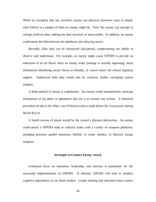 While we recognize that any inventive enemy can discover numerous ways to attack, 
what follows is a sample of what an enemy might do. First, the enemy can attempt to 
corrupt archived data, making the data incorrect or inaccessible. In addition, an enemy 
could attack the links between the databases, also denying access. 
Secondly, false data can be interjected (deception), compromising our ability to 
observe and understand. For example, an enemy might cause VIPERS to provide an 
indication of no air threat when an enemy strike package is actually ingressing; insert 
information identifying enemy forces as friendly; or cancel orders for critical logistical 
support. Undetected false data would also be archived, further corrupting system 
45 
integrity. 
A third method of attack is exploitation. An enemy could surreptitiously intercept 
information of our plans or operations and use it to counter our actions. A historical 
precedent for this is the Allies’ use of broken codes to help defeat the Axis powers during 
World War II. 
A fourth avenue of attack would be the system’s physical destruction. An enemy 
could attack a VIPERS node or selected nodes with a variety of weapons platforms, 
including precision guided munitions, ballistic or cruise missiles, or directed energy 
weapons. 
Strategies to Counter Enemy Attack 
Continued focus on education, leadership, and doctrine is paramount for the 
successful implementation of VIPERS. If allowed, VIPERS will tend to produce 
cognitive dependence in our future leaders. Leader training and education must counter 
 