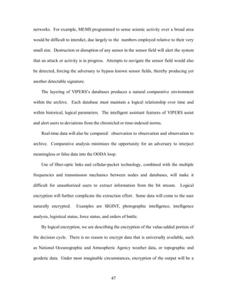 networks. For example, MEMS programmed to sense seismic activity over a broad area 
would be difficult to interdict, due largely to the numbers employed relative to their very 
small size. Destruction or disruption of any sensor in the sensor field will alert the system 
that an attack or activity is in progress. Attempts to navigate the sensor field would also 
be detected, forcing the adversary to bypass known sensor fields, thereby producing yet 
47 
another detectable signature. 
The layering of VIPERS’s databases produces a natural comparative environment 
within the archive. Each database must maintain a logical relationship over time and 
within historical, logical parameters. The intelligent assistant features of VIPERS assist 
and alert users to deviations from the chronicled or time-indexed norms. 
Real-time data will also be compared: observation to observation and observation to 
archive. Comparative analysis minimizes the opportunity for an adversary to interject 
meaningless or false data into the OODA loop. 
Use of fiber-optic links and cellular-packet technology, combined with the multiple 
frequencies and transmission mechanics between nodes and databases, will make it 
difficult for unauthorized users to extract information from the bit stream. Logical 
encryption will further complicate the extraction effort. Some data will come to the user 
naturally encrypted. Examples are SIGINT, photographic intelligence, intelligence 
analysis, logistical status, force status, and orders of battle. 
By logical encryption, we are describing the encryption of the value-added portion of 
the decision cycle. There is no reason to encrypt data that is universally available, such 
as National Oceanographic and Atmospheric Agency weather data, or topographic and 
geodetic data. Under most imaginable circumstances, encryption of the output will be a 
 
