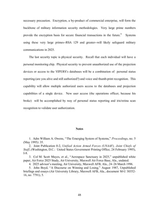 necessary precaution. Encryption, a by-product of commercial enterprise, will form the 
backbone of military information security methodologies. Very large prime numbers 
provide the encryption basis for secure financial transactions in the future.8 Systems 
using these very large primes--RSA 129 and greater--will likely safeguard military 
48 
communications in 2025. 
The last security topic is physical security. Recall that each individual will have a 
personal monitoring chip. Physical security to prevent unauthorized use of the projection 
devices or access to the VIPERS’s databases will be a combination of personal status 
reporting (are you alive and still authorized?) and voice and thumb-print recognition. This 
capability will allow multiple authorized users access to the databases and projection 
capabilities of a single device. New user access (the operations officer, because his 
broke) will be accomplished by way of personal status reporting and iris/retina scan 
recognition to validate user authorization. 
Notes 
1. Adm William A. Owens, “The Emerging System of Systems,” Proceedings, no. 5 
(May 1995): 35. 
2. Joint Publication 0-2, Unified Action Armed Forces (UNAAF), Joint Chiefs of 
Staff, (Washington, D.C.: United States Government Printing Office, 24 February 1995), 
I-8. 
3. Col M. Scott Mayes, et al., “Aerospace Sanctuary in 2025,” unpublished white 
paper, Air Force 2025 Study, Air University, Maxwell Air Force Base, Ala., undated. 
4. 2025 advisor’s meeting, Air University, Maxwell AFB, Ala., 24–26 March 1996. 
5. John Boyd, “A Discourse on Winning and Losing,” August 1987, Unpublished 
briefings and essays (Air University Library, Maxwell AFB, Ala., document M-U 30352- 
16, no. 7791), 5. 
 