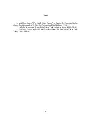 Notes 
6. Maj Glenn James, “Who Needs Chaos Theory,” in Theater Air Campaign Studies 
Course Book (Maxwell AFB, Ala.: Air Command and Staff College, 1996), 31. 
7. Nicholas Negroponte, Being Digital (New York: Alfred A. Knopf, 1995), 31–35. 
8. Bill Gates, Nathan Myhrvold, and Peter Rinearson, The Road Ahead (New York: 
49 
Viking Press, 1995), 65. 
 