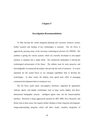 Chapter 5 
Investigation Recommendations 
To fully develop the virtual integrated planning and execution resources system, 
further research and funding of key technologies is essential. The Air Force is 
aggressively pursuing many of the necessary technological advances for VIPERS. The 
problem is getting the various systems, which are currently developed in stove-piped 
manners, to integrate into a single whole. The commercial marketplace is driving the 
technological advancement of the future. The military must be more proactive and 
knowledgeable of commercial developers who provide the tools of tomorrow. It is more 
important for the armed forces to use emerging capabilities than to develop the 
technologies. In other words, the military must spend more effort in massaging 
commercial developments than in creating its own. 
The Air Force needs smart, user-adaptive interfaces, supported by appropriate 
software agents, and display technologies such as large screen display and three-dimensional 
holographic systems. Intelligent agents must aid the human-machine 
interface. Research is being aggressively pursued by MIT, IBM, Navy Research, and 
Rome Labs in these areas, but requires further funding to foster long-term development. 
Image-understanding programs which will allow timely, seamless integration of 
50 
 