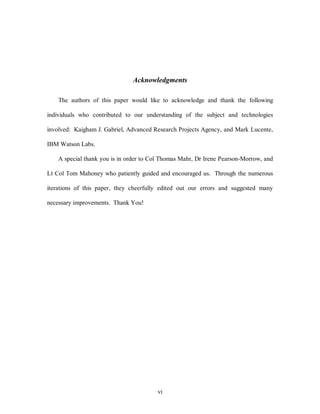 Acknowledgments 
The authors of this paper would like to acknowledge and thank the following 
individuals who contributed to our understanding of the subject and technologies 
involved: Kaigham J. Gabriel, Advanced Research Projects Agency, and Mark Lucente, 
vi 
IBM Watson Labs. 
A special thank you is in order to Col Thomas Mahr, Dr Irene Pearson-Morrow, and 
Lt Col Tom Mahoney who patiently guided and encouraged us. Through the numerous 
iterations of this paper, they cheerfully edited out our errors and suggested many 
necessary improvements. Thank You! 
 