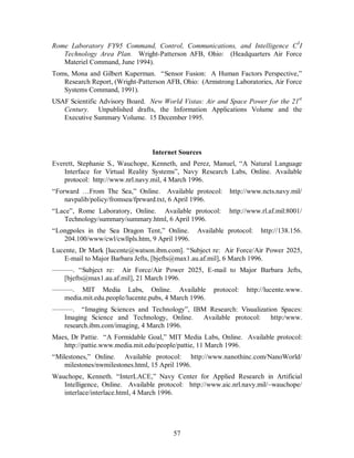 Rome Laboratory FY95 Command, Control, Communications, and Intelligence C3I 
Technology Area Plan. Wright-Patterson AFB, Ohio: (Headquarters Air Force 
Materiel Command, June 1994). 
Toms, Mona and Gilbert Kuperman. “Sensor Fusion: A Human Factors Perspective,” 
Research Report, (Wright-Patterson AFB, Ohio: (Armstrong Laboratories, Air Force 
Systems Command, 1991). 
USAF Scientific Advisory Board. New World Vistas: Air and Space Power for the 21st 
Century. Unpublished drafts, the Information Applications Volume and the 
Executive Summary Volume. 15 December 1995. 
Internet Sources 
Everett, Stephanie S., Wauchope, Kenneth, and Perez, Manuel, “A Natural Language 
Interface for Virtual Reality Systems”, Navy Research Labs, Online. Available 
protocol: http://www.nrl.navy.mil, 4 March 1996. 
“Forward …From The Sea,” Online. Available protocol: http://www.ncts.navy.mil/ 
navpalib/policy/fromsea/fprward.txt, 6 April 1996. 
“Lace”, Rome Laboratory, Online. Available protocol: http://www.rl.af.mil:8001/ 
Technology/summary/summary.html, 6 April 1996. 
“Longpoles in the Sea Dragon Tent,” Online. Available protocol: http://138.156. 
204.100/www/cwl/cwllpls.htm, 9 April 1996. 
Lucente, Dr Mark [lucente@watson.ibm.com]. “Subject re: Air Force/Air Power 2025, 
E-mail to Major Barbara Jefts, [bjefts@max1.au.af.mil], 6 March 1996. 
———. “Subject re: Air Force/Air Power 2025, E-mail to Major Barbara Jefts, 
[bjefts@max1.au.af.mil], 21 March 1996. 
———. MIT Media Labs, Online. Available protocol: http://lucente.www. 
media.mit.edu.people/lucente.pubs, 4 March 1996. 
———. “Imaging Sciences and Technology”, IBM Research: Visualization Spaces: 
Imaging Science and Technology, Online. Available protocol: http:/www. 
research.ibm.com/imaging, 4 March 1996. 
Maes, Dr Pattie. “A Formidable Goal,” MIT Media Labs, Online. Available protocol: 
http://pattie.www.media.mit.edu/people/pattie, 11 March 1996. 
“Milestones,” Online. Available protocol: http://www.nanothinc.com/NanoWorld/ 
milestones/nwmilestones.html, 15 April 1996. 
Wauchope, Kenneth. “InterLACE,” Navy Center for Applied Research in Artificial 
Intelligence, Online. Available protocol: http://www.aic.nrl.navy.mil/~wauchope/ 
interlace/interlace.html, 4 March 1996. 
57 
 