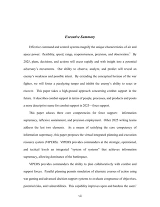 Executive Summary 
Effective command and control systems magnify the unique characteristics of air and 
space power: flexibility, speed, range, responsiveness, precision, and observation.1 By 
2025, plans, decisions, and actions will occur rapidly and with insight into a potential 
adversary’s movements. Our ability to observe, analyze, and predict will reveal an 
enemy’s weakness and possible intent. By extending the conceptual horizon of the war 
fighter, we will foster a paralyzing tempo and inhibit the enemy’s ability to react or 
recover. This paper takes a high-ground approach concerning combat support in the 
future. It describes combat support in terms of people, processes, and products and posits 
a more descriptive name for combat support in 2025—force support. 
This paper educes three core competencies for force support: information 
supremacy, reflexive sustainment, and precision employment. Other 2025 writing teams 
address the last two elements. As a means of satisfying the core competency of 
information supremacy, this paper proposes the virtual integrated planning and execution 
resource system (VIPERS). VIPERS provides commanders at the strategic, operational, 
and tactical levels an integrated “system of systems” that achieves information 
supremacy, allowing dominance of the battlespace. 
VIPERS provides commanders the ability to plan collaboratively with combat and 
support forces. Parallel planning permits simulation of alternate courses of action using 
war gaming and advanced decision support systems to evaluate congruence of objectives, 
potential risks, and vulnerabilities. This capability improves upon and hardens the users’ 
vii 
 