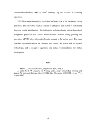 observe-orient-decide-act (OODA) loop,2 reducing “fog and friction” in executing 
viii 
operations. 
VIPERS provides commanders a real-time bird's-eye view of the battlespace during 
execution. This perspective results in visibility of all logistics from factory to foxhole and 
improved combat identification. The information is displayed using a three-dimensional 
holographic projection with natural human-machine interface during planning and 
execution. VIPERS tailors information from the strategic to the tactical level. This paper 
describes operational criteria for command and control, the system and its required 
technologies, and a concept of operations and makes recommendations for further 
investigation. 
Notes 
1. AFDD-1, Air Force Doctrine, unpublished draft, 1996, 2. 
2. John Boyd, “A Discourse on Winning and Losing,” Unpublished briefings and 
essays, Air University Library, Maxwell AFB, Ala., Document M-U30352-16, no. 7791, 
August 1987. 
 