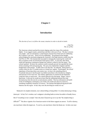 Chapter 1 
Introduction 
The doctrine of war is to follow the enemy situation in order to decide in battle. 
1 
¾Sun Tzu 
The Art of War 
The American colonel searched the terrain slipping under the wings of his multirole 
fighter. It was rugged country, pocked here and there with scars of war. The day’s mission 
was simple: seek out and destroy a small Iranian armored force believed to be infiltrating 
the Coalition’s rear area. “Believed to be infiltrating.” He grimaced at the thought, 
acknowledging the uncertainty plaguing the American’s first high-intensity combat since the 
Gulf War in 1991. The Iranians had succeeded in strategically surprising the world with 
their occupation of the oil-rich Persian Gulf region in 2013. A year later, their fluid, 
small-unit operations continued to hamper the coalition’s efforts to free the region. The 
colonel squinted. He knew the coalition would eventually prevail, but regretted the losses 
slowly mounting with each passing day. His eyes cross checked his wingman and then 
headed back to the ground. “It didn’t have to be like this,” he reflected. Desert Storm, a 
conflict where he saw 23 combat sorties as a brand new captain, “footstomped” the critical 
importance of knowing where your enemy was¾in time to do something about it. 
Everybody had seen it, but the point was dulled somewhere in the drawdowns, budgets, 
and forecasts of low-tech wars. The military application of commercial developments 
could have been so much more. The colonel glanced at his fuel gauge. Bingo¾time to 
head home. In the end, he would never know that the infiltrating armored force had 
diverted away from the area he so meticulously combed. That was information still adrift 
in the US intelligence community’s sea of data. He would soon discover, however, 
something completely missed by US sources. The Iranians had deployed advanced SAM 
batteries into the region. In fact, they were the last thing he would ever see.1 
Reduced to its simplest elements, war is about killing or being killed. It is about destroying or being 
destroyed. In Sun Tzu’s wisdom, war’s endgame is deciding battle on terms favorable to friendly forces. 
But if “everything in war is simple,” then why does Clausewitz go on to say that “the simplest thing is 
difficult?”2 The above vignette of an American warrior in the future suggests an answer. To kill or destroy, 
one must know where the targets are. To survive, one must know where the threats are. In short, one must 
 