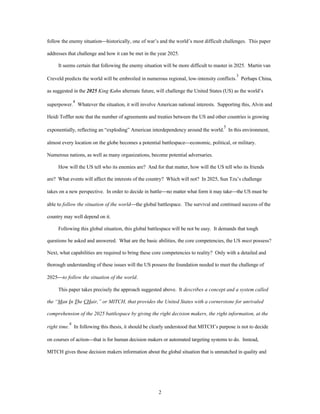 follow the enemy situation¾historically, one of war’s and the world’s most difficult challenges. This paper 
addresses that challenge and how it can be met in the year 2025. 
It seems certain that following the enemy situation will be more difficult to master in 2025. Martin van 
Creveld predicts the world will be embroiled in numerous regional, low-intensity conflicts.3 Perhaps China, 
as suggested in the 2025 King Kahn alternate future, will challenge the United States (US) as the world’s 
superpower.4 Whatever the situation, it will involve American national interests. Supporting this, Alvin and 
Heidi Toffler note that the number of agreements and treaties between the US and other countries is growing 
exponentially, reflecting an “exploding” American interdependency around the world.5 In this environment, 
almost every location on the globe becomes a potential battlespace¾economic, political, or military. 
Numerous nations, as well as many organizations, become potential adversaries. 
How will the US tell who its enemies are? And for that matter, how will the US tell who its friends 
are? What events will affect the interests of the country? Which will not? In 2025, Sun Tzu’s challenge 
takes on a new perspective. In order to decide in battle¾no matter what form it may take¾the US must be 
able to follow the situation of the world¾the global battlespace. The survival and continued success of the 
2 
country may well depend on it. 
Following this global situation, this global battlespace will be not be easy. It demands that tough 
questions be asked and answered. What are the basic abilities, the core competencies, the US must possess? 
Next, what capabilities are required to bring these core competencies to reality? Only with a detailed and 
thorough understanding of these issues will the US possess the foundation needed to meet the challenge of 
2025¾to follow the situation of the world. 
This paper takes precisely the approach suggested above. It describes a concept and a system called 
the “Man In The CHair,” or MITCH, that provides the United States with a cornerstone for unrivaled 
comprehension of the 2025 battlespace by giving the right decision makers, the right information, at the 
right time. 
6 In following this thesis, it should be clearly understood that MITCH’s purpose is not to decide 
on courses of action¾that is for human decision makers or automated targeting systems to do. Instead, 
MITCH gives those decision makers information about the global situation that is unmatched in quality and 
 