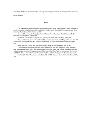 availability. MITCH is the answer to Sun Tzu’s age-old challenge “to follow the enemy situation in order to 
3 
decide in battle.”7 
Notes 
1 This is a plausible scenario based on background research by the 2025 Alternate Futures team, part of 
an Air Force chief of staff directed study conducted at Air University during the 1996 academic year. This 
study hypothesized a conflict with Iran by 2015. 
2 Carl von Clausewitz, On War, ed. and trans. Michael Howard and Peter Paret (Princeton, N. J.: 
Princeton University Press, 1976), 119. 
3 Martin van Creveld, The Transformation of War (New York: The Free Press, 1991), 194. 
4 One possible alternative for the world in 2025 was a future scenario titled King Kahn. This plausible 
scenario was developed by the 2025 Alternate Futures team. It is one of six scenarios developed by the 
team. 
5 Alvin and Heidi Toffler, War and Anti-War (New York: Warner Books Inc., 1993), 293. 
6 The concept and the system presented in this paper use the term man in a generic sense. This was 
done to provide the reader with a clear and distinctive vision that would bind together the various concepts 
and technologies presented. Using the concept of the “Man in the Chair,” and the system name derived from 
it, MITCH, allows a personification of the system which is needed to clearly convey the authors’ concepts. 
7 Sun Tzu, The Art of War, ed. and trans. Samuel B. Griffith (London: Oxford University Press, 1963), 
140. 
 