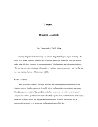 Chapter 2 
Required Capability 
Core Competencies: The First Step 
Following the global situation and using it to dominate the global battlespace require two things¾the 
ability to see what is happening at all times and the ability to get the right information to the right decision 
maker at the right time. It requires the core competencies of global awareness and information dominance. 
This first step must begin with a clear understanding of what these two competencies are¾and what they are 
not¾and examine why they will be important in 2025. 
4 
Global Awareness 
Global awareness is the ability to reliably, accurately, and continuously collect information on the 
situation, enemy or friendly, anywhere in the world. It is the mechanism that pinpoints targets and threats. 
Global awareness is a matter of degree and not an absolute¾no approach to it will ever achieve total 
omnipresence. Instead, global awareness implies the ability to pull as much useful information from a region 
as the laws of physics permit. The degree to which future systems succeed in that endeavor will be 
determined, in large part, by the sensors and intelligence techniques of that day. 
 