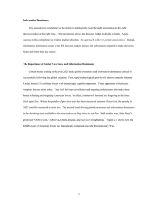 5 
Information Dominance 
This second core competency is the ability to intelligently route the right information to the right 
decision maker at the right time. This mechanism allows the decision maker to decide in battle. Again, 
success in this competency is relative and not absolute. No approach will ever permit omniscience. Instead, 
information dominance occurs when US decision makers possess the information required to make decisions 
faster and better than any enemy. 
The Importance of Global Awareness and Information Dominance 
Certain trends leading to the year 2025 make global awareness and information dominance critical to 
successfully following the global situation. First, rapid technological growth will almost certainly threaten 
United States (US) military forces with increasingly capable opponents. These opponents will possess 
weapons that are more lethal. They will develop surveillance and targeting architectures that make them 
better at finding and targeting American forces. In effect, combat will become less forgiving to the force 
fired upon first. Where the penalty of previous wars has been measured in terms of men lost, the penalty in 
2025 could be measured in units lost. The second trend driving global awareness and information dominance 
is the shrinking time available to decision makers as they strive to act first. Said another way, John Boyd’s 
proposed “OODA loop,” (Observe, Orient, Decide, and Act) is ever tightening.1 Figure 2-1 shows how the 
OODA loop of American forces has dramatically collapsed since the Revolutionary War. 
 