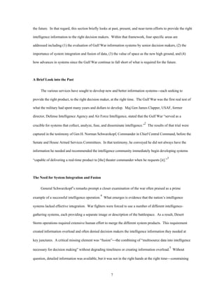 the future. In that regard, this section briefly looks at past, present, and near-term efforts to provide the right 
intelligence information to the right decision makers. Within that framework, four specific areas are 
addressed including (1) the evaluation of Gulf War information systems by senior decision makers, (2) the 
importance of system integration and fusion of data, (3) the value of space as the new high ground, and (4) 
how advances in systems since the Gulf War continue to fall short of what is required for the future. 
7 
A Brief Look into the Past 
The various services have sought to develop new and better information systems¾each seeking to 
provide the right product, to the right decision maker, at the right time. The Gulf War was the first real test of 
what the military had spent many years and dollars to develop. Maj Gen James Clapper, USAF, former 
director, Defense Intelligence Agency and Air Force Intelligence, stated that the Gulf War “served as a 
crucible for systems that collect, analyze, fuse, and disseminate intelligence.”2 The results of that trial were 
captured in the testimony of Gen H. Norman Schwarzkopf, Commander in Chief Central Command, before the 
Senate and House Armed Services Committees. In that testimony, he conveyed he did not always have the 
information he needed and recommended the intelligence community immediately begin developing systems 
“capable of delivering a real-time product to [the] theater commander when he requests [it].”3 
The Need for System Integration and Fusion 
General Schwarzkopf’s remarks prompt a closer examination of the war often praised as a prime 
example of a successful intelligence operation.4 What emerges is evidence that the nation’s intelligence 
systems lacked effective integration. War fighters were forced to use a number of different intelligence-gathering 
systems, each providing a separate image or description of the battlespace. As a result, Desert 
Storm operations required extensive human effort to merge the different system products. This requirement 
created information overload and often denied decision makers the intelligence information they needed at 
key junctures. A critical missing element was “fusion”¾the combining of “multisource data into intelligence 
necessary for decision making” without degrading timeliness or creating information overload.5 Without 
question, detailed information was available, but it was not in the right hands at the right time¾constraining 
 