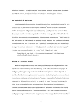 information dominance. To complicate matters, limited numbers of sensors, both spaceborne and airborne, 
provided only periodic, incomplete coverage of the battlespace¾preventing global awareness. 
8 
The Importance of the High Ground 
Notwithstanding the shortcomings just discussed, Operation Desert Storm has been christened the “first 
space war” and did provide hints of future required capabilities.6 Indeed, the Gulf War reiterated the 
timeless advantage of the high ground in “viewing” the enemy. According to Sir Peter Anson and Dennis 
Cummings in an article published shortly after the war, “military experts agree that satellites helped to win 
the political battle, sustained command and control, shortened the war, and saved lives.”7 Space became the 
new “high ground” and took its place as the foundation of global awareness. This is supported by the words 
of Gen Merrill McPeak, then USAF chief of staff: “Space is fast becoming the center piece of our strategic 
leverage. I’m convinced that tomorrow we will judge a nation’s power by its relative position in space.”8 
American space systems confirmed how the words of Tao Te Ching still apply today: 
Distant ridges, far away clouds . . . All events come from a distance. With a high vantage 
point, foretelling the future is elementary.9 
Where Is the United States Headed? 
American attempts to take advantage of the new high ground and provide the right information to the 
right decision maker seem nothing short of revolutionary. On the surface, it would seem every aspect of 
intelligence gathering, processing, and dissemination has been anticipated and achieved. Appendix A 
provides a short description of eight current and future systems aimed at tying together various surveillance, 
reconnaissance, intelligence, and information assets. Yes, access to and quality of information for decision 
makers and war fighters will improve, but it is not enough for the future. The systems listed, along with 
others that are envisioned, still present two major problems. First, the national command authority, 
combatant commanders, and weapon system operators will still be inundated by information from multiple 
systems providing nonfused products. It seems the United States (US) is slow to grasp the limitations of 
overlaying one category of information from one system over another category of information from another.10 
 