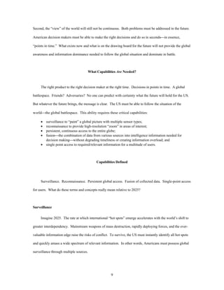 Second, the “view” of the world will still not be continuous. Both problems must be addressed in the future. 
American decision makers must be able to make the right decisions and do so in seconds¾in essence, 
“points in time.” What exists now and what is on the drawing board for the future will not provide the global 
awareness and information dominance needed to follow the global situation and dominate in battle. 
What Capabilities Are Needed? 
The right product to the right decision maker at the right time. Decisions in points in time. A global 
battlespace. Friends? Adversaries? No one can predict with certainty what the future will hold for the US. 
But whatever the future brings, the message is clear. The US must be able to follow the situation of the 
world¾the global battlespace. This ability requires these critical capabilities: 
·  surveillance to “paint” a global picture with multiple sensor types; 
·  reconnaissance to provide high-resolution “zoom” in areas of interest; 
·  persistent, continuous access to the entire globe; 
·  fusion¾the combination of data from various sources into intelligence information needed for 
decision making¾without degrading timeliness or creating information overload; and 
·  single point access to required/relevant information for a multitude of users. 
Capabilities Defined 
Surveillance. Reconnaissance. Persistent global access. Fusion of collected data. Single-point access 
for users. What do these terms and concepts really mean relative to 2025? 
9 
Surveillance 
Imagine 2025. The rate at which international “hot spots” emerge accelerates with the world’s shift to 
greater interdependency. Mainstream weapons of mass destruction, rapidly deploying forces, and the ever-valuable 
information edge raise the risks of conflict. To survive, the US must instantly identify all hot spots 
and quickly amass a wide spectrum of relevant information. In other words, Americans must possess global 
surveillance through multiple sources. 
 