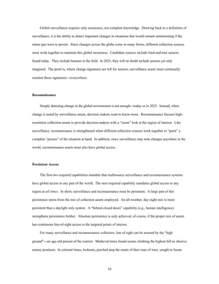 Global surveillance requires only awareness, not complete knowledge. Drawing back to a definition of 
surveillance, it is the ability to detect important changes in situations that would remain uninteresting if the 
status quo were to persist. Since changes across the globe come in many forms, different collection sources 
must work together to maintain this global awareness. Candidate sources include tried-and-true sensors 
found today. They include humans in the field. In 2025, they will no doubt include sensors yet only 
imagined. The point is, where change signatures are left for sensors, surveillance assets must continually 
10 
monitor those signatures¾everywhere. 
Reconnaissance 
Simply detecting change in the global environment is not enough¾today or in 2025. Instead, when 
change is noted by surveillance assets, decision makers want to know more. Reconnaissance focuses high-resolution 
collection assets to provide decision makers with a “zoom” look at the region of interest. Like 
surveillance, reconnaissance is strengthened when different collection sources work together to “paint” a 
complete “picture” of the situation at hand. In addition, since surveillance may note changes anywhere in the 
world, reconnaissance assets must also have global access. 
Persistent Access 
The first two required capabilities mandate that multisource surveillance and reconnaissance systems 
have global access to any part of the world. The next required capability mandates global access to any 
region at all times. In short, surveillance and reconnaissance must be persistent. A large part of this 
persistence stems from the mix of collection assets employed. An all-weather, day-night mix is more 
persistent than a daylight only system. A “behind closed doors” capability (e.g., human intelligence) 
strengthens persistence further. Absolute persistence is only achieved, of course, if the proper mix of assets 
has continuous line-of-sight access to the targeted points of interest. 
For many surveillance and reconnaissance collectors, line of sight can be assured by the “high 
ground”¾an age-old pursuit of the warrior. Medieval times found scouts climbing the highest hill to observe 
enemy positions. In colonial times, lookouts, perched atop the masts of their man of wars, sought to locate 
 