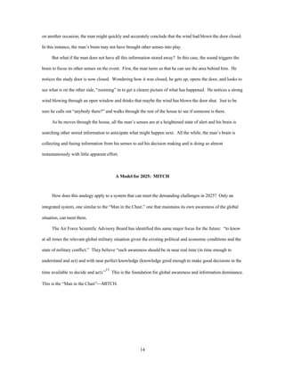 on another occasion; the man might quickly and accurately conclude that the wind had blown the door closed. 
In this instance, the man’s brain may not have brought other senses into play. 
But what if the man does not have all this information stored away? In this case, the sound triggers the 
brain to focus its other senses on the event. First, the man turns so that he can see the area behind him. He 
notices the study door is now closed. Wondering how it was closed, he gets up, opens the door, and looks to 
see what is on the other side, “zooming” in to get a clearer picture of what has happened. He notices a strong 
wind blowing through an open window and thinks that maybe the wind has blown the door shut. Just to be 
sure he calls out “anybody there?” and walks through the rest of the house to see if someone is there. 
As he moves through the house, all the man’s senses are at a heightened state of alert and his brain is 
searching other stored information to anticipate what might happen next. All the while, the man’s brain is 
collecting and fusing information from his senses to aid his decision making and is doing so almost 
14 
instantaneously with little apparent effort. 
A Model for 2025: MITCH 
How does this analogy apply to a system that can meet the demanding challenges in 2025? Only an 
integrated system, one similar to the “Man in the Chair,” one that maintains its own awareness of the global 
situation, can meet them. 
The Air Force Scientific Advisory Board has identified this same major focus for the future: “to know 
at all times the relevant global military situation given the existing political and economic conditions and the 
state of military conflict.” They believe “such awareness should be in near real time (in time enough to 
understand and act) and with near perfect knowledge (knowledge good enough to make good decisions in the 
time available to decide and act).”13 This is the foundation for global awareness and information dominance. 
This is the “Man in the Chair”¾MITCH. 
 
