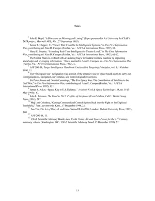 Notes 
1 John R. Boyd, “A Discourse on Winning and Losing” (Paper presented at Air University for CSAF’s 
2025 project, Maxwell AFB, Ala., 27 September 1995). 
2 James R. Clapper, Jr., “Desert War: Crucible for Intelligence Systems,” in The First Information 
War, contributing ed. Alan D. Campen (Fairfax, Va.: AFCEA International Press, 1992), 81. 
3 Harry E. Soyster, “Extending Real-Time Intelligence to Theater Level,” in The First Information 
War, contributing ed. Alan D. Campen (Fairfax, Va.: AFCEA International Press, 1992), 61-62. 
4 The United States is credited with devastating Iraq’s formidable military machine by exploiting 
knowledge and leveraging information. This is asserted in Alan D. Campen, ed., The First Information War 
(Fairfax, Va.: AFCEA International Press, 1992), ix. 
5 AFP 200-18, Target Intelligence Handbook Unclassified Targeting Principles, vol. 1, 1 October 
15 
1990, 11. 
6 The “first space war” designation was a result of the extensive use of space-based assets to carry out 
communications, navigation, surveillance, and meteorological projections. 
7 Sir Peter Anson and Dennis Cummings, “The First Space War: The Contribution of Satellites to the 
Gulf War,” in The First Information War, contributing ed. Alan D. Campen (Fairfax, Va.: AFCEA 
International Press, 1992), 121. 
8 James R. Asker, “Space, Key to U.S. Defense,” Aviation Week & Space Technology 138, no. 18 (3 
May 1993): 57. 
9 John L. Petersen, The Road to 2015: Profiles of the future (Corte Madera, Calif.: Waite Group 
Press, 1994), 287. 
10 Maj Lori Colodney, “Getting Command and Control System Back into the Fight on the Digitized 
Battlefield,” Fort Leavenworth, Kans., 17 December 1994, 22. 
11 Sun Tzu, The Art of War, ed. and trans. Samuel B. Griffith (London: Oxford University Press, 1963), 
140. 
12 AFP 200-18, 11. 
13 USAF Scientific Advisory Board, New World Vistas: Air and Space Power for the 21st Century, 
summary volume (Washington, D.C.: USAF Scientific Advisory Board, 15 December 1995), 57. 
 