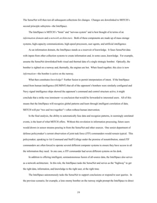 The SenseNet will then test all subsequent collections for changes. Changes are downlinked to MITCH’s 
19 
second principle subsytem¾the IntelSpace. 
The IntelSpace is MITCH’s “brain” and “nervous system” and is best thought of in terms of an 
information domain and a network architecture. Both of these components are made up of mass storage 
systems, high-capacity communications, high-speed processors, user agents, and artificial intelligence. 
As an information domain, the IntelSpace stands as a reservoir of knowledge. It fuses SenseNet data 
with inputs from other collection systems to create information and, in some cases, knowledge. For example, 
assume the SenseNet downlinked both visual and thermal data of a single strategic bomber. Optically, the 
bomber is sighted on a runway and, thermally, the engines are hot. When fused together, this data is now 
information¾the bomber is active on the runway. 
What then constitutes knowledge? Further fusion to permit interpretation of intent. If the IntelSpace 
noted from human intelligence (HUMINT) that all of the opponent’s bombers were similarly configured and 
Navy signal intelligence ships showed the opponent’s command and control structure active, it might 
conclude that a strike was imminent¾a conclusion that would be forwarded to interested users. All of this 
means that the IntelSpace will recognize global patterns and learn through intelligent correlation of data. 
MITCH will put “two and two together”¾often without human intervention. 
In the final analysis, the ability to automatically fuse data and recognize patterns, in seemingly unrelated 
events, is the heart of what MITCH offers. Without this revolution in information processing, future users 
would drown in sensor streams pouring in from the SenseNet and other sources. One senior department of 
defense policymaker’s current observation of joint task force (JTF) commanders would remain typical. This 
policymaker, speaking to Air Command and Staff College under the promise of nonattribution, stated JTF 
commanders are often forced to operate several different computer systems to ensure they have access to all 
the information they need. In one case, a JTF commander had seven different systems on his desk. 
In addition to offering intelligent, semiautonomous fusion of all-source data, the IntelSpace also serves 
as a network architecture. In this role, the IntelSpace tasks the SenseNet and serves as the “highway” to get 
the right data, information, and knowledge to the right user, at the right time. 
The IntelSpace autonomously tasks the SenseNet to support conclusions or respond to user queries. In 
the previous scenario, for example, a lone enemy bomber on the runway might prompt the IntelSpace to direct 
 