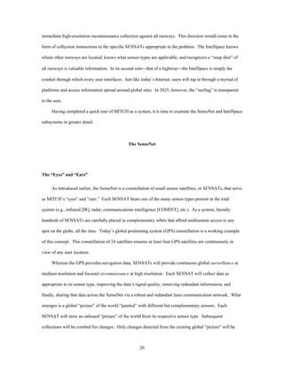 immediate high-resolution reconnaissance collection against all runways. This direction would come in the 
form of collection instructions to the specific SENSATs appropriate to the problem. The IntelSpace knows 
where other runways are located, knows what sensor-types are applicable, and recognizes a “snap shot” of 
all runways is valuable information. In its second role¾that of a highway¾the IntelSpace is simply the 
conduit through which every user interfaces. Just like today’s Internet, users will tap in through a myriad of 
platforms and access information spread around global sites. In 2025, however, the “surfing” is transparent 
20 
to the user. 
Having completed a quick tour of MITCH as a system, it is time to examine the SenseNet and IntelSpace 
subsystems in greater detail. 
The SenseNet 
The “Eyes” and “Ears” 
As introduced earlier, the SenseNet is a constellation of small sensor satellites, or SENSATs, that serve 
as MITCH’s “eyes” and “ears.” Each SENSAT bears one of the many sensor types present in the total 
system (e.g., infrared [IR], radar, communications intelligence [COMINT], etc.). As a system, literally 
hundreds of SENSATs are carefully placed in complementary orbits that afford multisensor access to any 
spot on the globe, all the time. Today’s global positioning system (GPS) constellation is a working example 
of this concept. This constellation of 24 satellites ensures at least four GPS satellites are continuously in 
view of any user location. 
Whereas the GPS provides navigation data, SENSATs will provide continuous global surveillance at 
medium resolution and focused reconnaissance at high resolution. Each SENSAT will collect data as 
appropriate to its sensor type, improving the data’s signal quality, removing redundant information, and 
finally, sharing that data across the SenseNet via a robust and redundant laser communication network. What 
emerges is a global “picture” of the world “painted” with different but complementary sensors. Each 
SENSAT will store an onboard “picture” of the world from its respective sensor type. Subsequent 
collections will be combed for changes. Only changes detected from the existing global “picture” will be 
 