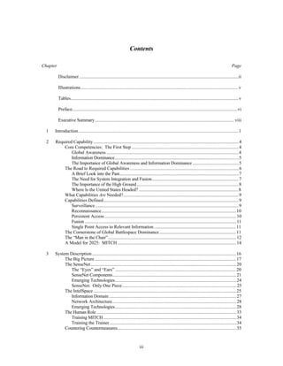 Contents 
Chapter Page 
Disclaimer..........................................................................................................................................ii 
Illustrations.........................................................................................................................................v 
Tables.................................................................................................................................................v 
Preface...............................................................................................................................................vi 
Executive Summary ........................................................................................................................ viii 
1 Introduction...........................................................................................................................................1 
2 Required Capability..............................................................................................................................4 
Core Competencies: The First Step .............................................................................................4 
Global Awareness ..................................................................................................................4 
Information Dominance...........................................................................................................5 
The Importance of Global Awareness and Information Dominance ........................................5 
The Road to Required Capabilities ..............................................................................................6 
A Brief Look into the Past.......................................................................................................7 
The Need for System Integration and Fusion...........................................................................7 
The Importance of the High Ground ........................................................................................8 
Where Is the United States Headed? .......................................................................................8 
What Capabilities Are Needed?....................................................................................................9 
Capabilities Defined.....................................................................................................................9 
Surveillance............................................................................................................................9 
Reconnaissance.....................................................................................................................10 
Persistent Access ..................................................................................................................10 
Fusion ...................................................................................................................................11 
Single Point Access to Relevant Information ........................................................................11 
The Cornerstone of Global Battlespace Dominance ...................................................................11 
The “Man in the Chair”...............................................................................................................12 
A Model for 2025: MITCH .......................................................................................................14 
3 System Description .............................................................................................................................16 
The Big Picture...........................................................................................................................17 
The SenseNet..............................................................................................................................20 
The “Eyes” and “Ears” .........................................................................................................20 
SenseNet Components...........................................................................................................21 
Emerging Technologies.........................................................................................................24 
SenseNet: Only One Piece ...................................................................................................25 
The IntelSpace ............................................................................................................................25 
Information Domain ..............................................................................................................27 
Network Architecture............................................................................................................28 
Emerging Technologies.........................................................................................................28 
The Human Role .........................................................................................................................33 
Training MITCH ...................................................................................................................34 
Training the Trainer ..............................................................................................................34 
Countering Countermeasures.......................................................................................................35 
iii 
 
