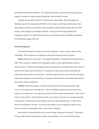 downlinked to the terrestrial IntelSpace. This concept greatly reduces routine data link usage and ensures 
capacity is available for surges and special tasking like “direct downlink” missions. 
Typically, the surveillance SENSATs will be the first to detect change. When this happens, the 
IntelSpace may task the reconnaissance SENSATs over the region to collect high-resolution data. These 
high-resolution products can be essential to object recognition, submeter geopositioning, and some “fused” 
products. Stereo imagery is one example of the latter. Using raw SenseNet data generated by the 
simultaneous collection of a single location from two or more different angles, the IntelSpace can produce 
21 
three-dimensional images of the scene. 
SenseNet Components 
The SenseNet architecture is broken out into three components: sensors, satellites, and the satellite 
constellation. These components work together to collect and communicate data to the ground. 
Sensors. What are the right sensors? “Leveraging the Infosphere: Surveillance and Reconnaissance in 
2020” offers a long list of candidates from multispectral imagers to radio signal interceptor systems to 
olfactory sensors.1 Advances in technologies portend exciting advances in what phenomena can be observed 
and the detail to which they can be observed. The particulars of these sensors and the technologies that 
support them will not, however, be treated here. Instead, this paper focuses on a system that can fully exploit 
whatever the complement of sensors becomes. This approach draws attention to the satellites that will carry 
these sensors and their constellation. 
Satellites. Properly fusing space surveillance and reconnaissance data requires putting the right 
sensors over the right targets at the right times. Very few intelligence questions can be answered with a 
single pass of a single sensor over a target, and yet that is all current systems generally permit. There are two 
solutions to this problem. Either build large satellites, each carrying a wide array of sensor types operating 
simultaneously, or build numerous small satellites, each with a single dedicated sensor. In 2025 the best 
answer for the SenseNet is the latter. Even today, large satellites can run a staggering $1 billion a piece; 
their loss would leave unacceptable “holes” in the mission constellation. 
Small satellites, on the other hand, are low in cost for design, construction, and launch.2 Proliferation 
of large numbers of these limited-function satellites also contributes to lower overall SenseNet system 
 