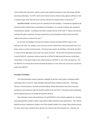 current satellite data subsystems, industry experts expect significant progress in mass data storage and data 
processing technologies. By 2025, experts easily foresee memory and processing capacity sufficient to store 
a complete image of the earth and assess real-time collection for changes relative to that picture.16 
SenseNet Control. SenseNet assets are controlled from the IntelSpace. Commands are uplinked to the 
SenseNet and the collected data is downlinked to the IntelSpace via a network of military and commercial 
communications channels. According to the Future Concepts Division of the USAF C4 Agency, this network 
could span the globe, seamlessly crossing communication system boundaries (military and commercial) 
24 
without intervention or awareness by users.17 
On occasion, the IntelSpace will task the SenseNet to directly downlink SENSAT data to a user 
deployed in the field. For example, a near-real-time, sensor-to-shooter link could warn ground forces of in-theater 
surface-to-surface missile launches. Following such a request, the IntelSpace will task the SenseNet 
to collect with the appropriate sensor type in the region of interest. The SenseNet will allocate the tasking to 
a specific SENSAT, orchestrate collection hand-offs as SENSATs fade beyond the horizon, and facilitate 
“hand shakes” at the speed of light to relay collected data to a SENSAT in view of the terrestrial user. The 
last SENSAT to touch the data will then downlink the product to a user whose only action was to request the 
product from MITCH. 
Emerging Technologies 
The Clark technology synopsis contained in appendix B provides a basic guide to emerging satellite 
technologies that are critical to small, affordable, high-performance satellites in the future. Technology 
advances in electrical power, command and data handling, attitude determination and control, structures, 
mechanisms, and instruments make the SenseNet realistic by the year 2025. Commercial system engineering 
and development processes are already driving these advances. 
One technology critical to the performance of small SENSATs, but not listed in appendix B, is the data 
processing algorithms needed to achieve large aperture (high resolution) system performance. This software 
digitally processes simultaneous multiple views from multiple satellites into a single, high-resolution picture. 
For many sensor types, resolution drives aperture size, which in turn, drives payload size. Typically, the 
 