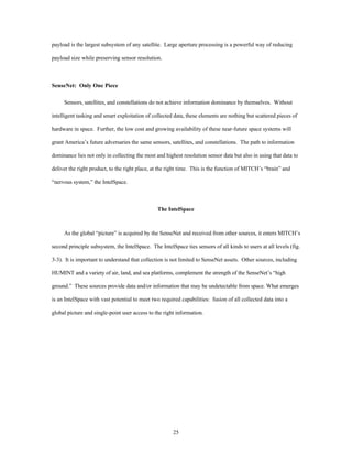 payload is the largest subsystem of any satellite. Large aperture processing is a powerful way of reducing 
25 
payload size while preserving sensor resolution. 
SenseNet: Only One Piece 
Sensors, satellites, and constellations do not achieve information dominance by themselves. Without 
intelligent tasking and smart exploitation of collected data, these elements are nothing but scattered pieces of 
hardware in space. Further, the low cost and growing availability of these near-future space systems will 
grant America’s future adversaries the same sensors, satellites, and constellations. The path to information 
dominance lies not only in collecting the most and highest resolution sensor data but also in using that data to 
deliver the right product, to the right place, at the right time. This is the function of MITCH’s “brain” and 
“nervous system,” the IntelSpace. 
The IntelSpace 
As the global “picture” is acquired by the SenseNet and received from other sources, it enters MITCH’s 
second principle subsystem, the IntelSpace. The IntelSpace ties sensors of all kinds to users at all levels (fig. 
3-3). It is important to understand that collection is not limited to SenseNet assets. Other sources, including 
HUMINT and a variety of air, land, and sea platforms, complement the strength of the SenseNet’s “high 
ground.” These sources provide data and/or information that may be undetectable from space. What emerges 
is an IntelSpace with vast potential to meet two required capabilities: fusion of all collected data into a 
global picture and single-point user access to the right information. 
 