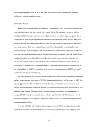 discussion provides more detail on MITCH’s “brain” and “nervous system” and highlights emerging 
27 
technologies essential to each component. 
Information Domain 
As the “brain” of the IntelSpace, the Information Domain includes MITCH’s analytical ability and the 
reservoir of intelligence that flows from it. The “engine” driving this analysis is a mixture of artificial 
intelligence (AI) that includes rule-based decision logic, neural networks, fuzzy logic, and agents. The AI 
components are smart enough to perform tasks traditionally accomplished by human analysts. When users 
query MITCH, the Information Domain searches stored data and initiates any new collections required to 
answer the question. Rule-based logic and trained neural networks make this possible by effectively 
“thinking through” or determining what data and information is needed to answer the request. Rule-based 
logic and neural networks also automate the analysis of data once it is collected. Each new piece of data is 
fused and correlated across the total Information Domain. In other words, new data is integrated with 
existing data to “paint” all facets of the situation, and it is interpreted within the context of other stored 
information. At the same time, AI components look for familiar and emerging patterns. These patterns are 
the building blocks for MITCH’s conclusions. In the case of new, emerging patterns, MITCH may “push” 
conclusions on to the user without cueing. 
It is worth noting that data fusion and pattern recognition at a global level are tremendously challenging, 
perhaps more so than any other aspect of MITCH. Although the technologies will be in place by 2025, their 
specific application to MITCH will almost certainly dwarf any similar efforts at the commercial level. 
Perhaps millions of data and information elements will require constant manipulation in response to an ever-changing 
world situation. That data will run a rigorous spectrum, ranging from simple temperatures to 
complex HUMINT reports on human intentions. In fact, it is probable that MITCH will require years of 
human massaging and on-line experience before it can reliably identify, test, and recommend patterns from 
that near-chaotic set of links. 
Even after MITCH is fully initialized and running autonomously, AI will not replace humans in the 
system loop. Instead, it will augment the human by autonomously performing the myriad of logical tasks 
 