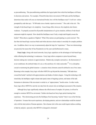 as preconditioning. This preconditioning establishes the logical paths from which the IntelSpace will frame 
its decisions and actions. For example, if SenseNet data shows movement of 300 tanks and the IntelSpace 
determines these tanks will cross an international border, how will the IntelSpace react? It will not¾unless 
prompted by code that says: “If 300 tanks cross a border, report an invasion.” This code is the rule. The 
strength of rule-based logic is its simplicity. Cause brings effect, however, the simplicity also fosters 
weakness. To properly account for all possible interpretations of a given situation, millions of rule-based 
statements might be required. How should the IntelSpace react if only a single tank brigade crosses the 
border? What about a squadron of fighters? What if the nations are participating in a joint exercise? The 
fact that rule-based logic exercises black-and-white decision criteria makes it unwieldy for complex problem 
sets. In addition, there is no way to autonomously adjust the logic for “experience.” These two shortcomings 
are precisely the reason that AI has floundered over the years and disillusioned so many. 
Fuzzy Logic. Along with neural networks, fuzzy logic capitalizes on the advantages of rule-based logic 
while offsetting that technology’s weaknesses. Fuzzy logic allows computers to press beyond binary 
decision making into variations or approximations. Modern-day examples surround us: the thermometer of 
an air conditioner, the antilock brakes of a car, or the autofocus of a video-camcorder.19 It is a discipline 
crucial to monitoring the global situation¾a situation whose elements cannot be defined in one of two states. 
Returning to the example, fuzzy logic will allow MITCH to go beyond the elementary “300 tanks have 
crossed the border” and deal with approximations and shades of relative degree. Using this technology with 
stored data, the IntelSpace might evaluate tank speed, status of targeting systems, and nature of the tank 
formations to determine if the movement is similar to, or “approximates,” hostile action. In other words, 
fuzzy logic allows MITCH to turn the raw data from the sensors into an intelligent assessment of the situation. 
Although fuzzy logic significantly enhances the effectiveness of complex AI systems, it will not be 
enough to construct MITCH as envisioned. Neither rule-based nor fuzzy logic permit learning from 
experience. This shortcoming prevents the IntelSpace from becoming “smarter” than it was on the first day 
of operation. It means that recent experience, developing patterns, and new relationships would be retained 
only with the intervention of human operators. But a human role in this area would require tedious combing 
of data by analysts¾precisely what MITCH is designed to eliminate! 
29 
 
