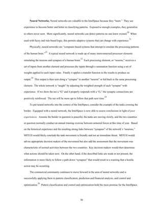 Neural Networks. Neural networks are valuable to the IntelSpace because they “learn.” They use 
experience to become better and better at classifying patterns. Exposed to enough examples, they generalize 
to others never seen. More significantly, neural networks can detect patterns no one knew existed.20 When 
used with fuzzy and rule-based logic, this permits adaptive systems that can change with experience.21 
Physically, neural networks are “computer-based systems that attempt to emulate the processing patterns 
of the human brain.”22 A typical neural network is made up of many interconnected processor elements 
simulating the neurons and synapses of a human brain.23 Each processing element, or “neuron,” receives a 
set of inputs from another element and processes the inputs through a summation function using a set of 
weights applied to each input value. Finally it applies a transfer function to the results to produce an 
output.24 This output is then sent along a “synapse” to another “neuron” or fed back to the same processing 
element. The whole network is “taught” by adjusting the weighted strength of each “synapse” with 
experience. If we show the net a “G” and it properly responds with a “G,” the synaptic connections are 
positively reinforced. The net will be more apt to follow that path next time.25 
To put neural networks into the context of the IntelSpace, consider the example of the tanks crossing the 
border. Equipped with a neural network, the IntelSpace is now able to assess conclusions in light of past 
experiences. Assume the border in question is peaceful, the tanks are moving slowly, and the two countries 
in question normally conduct an annual training exercise between armored forces at this time of year. Based 
on the historical experience and the resulting strong links between “synapses” of the network’s “neurons,” 
MITCH would likely conclude the tank movement is friendly and not an immediate threat. MITCH would 
advise appropriate decision makers of the movement but also add the assessment that the movement was 
characteristic of normal activities between the two countries. Key decision makers would then determine 
what actions should be taken next. On the other hand, if the described links are weak or not present, the 
information is more likely to follow a path down “synapses” that would result in a warning that a hostile 
30 
action may be occurring. 
The commercial community continues to move forward in the area of neural networks and is 
successfully applying them to pattern classification, prediction and financial analysis, and control and 
optimization.26 Pattern classification and control and optimization hold the most promise for the IntelSpace. 
 