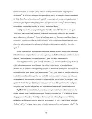Pattern classification, for example, is being tested for its ability to detect events in complex particle 
accelerators.27 In 2025, one can imagine this capability being used by the IntelSpace to detect events across 
the globe. Control and optimization research is quickly progressing in such areas as missile guidance and 
detonation, fighter flight and battle pattern guidance, and optical telescope focusing.28 This research may 
prove useful in command and control of the SENSAT satellites and sensors. 
User Agents. Another emerging technology that plays a key role in MITCH is software user agents. 
These agents make complex tasks transparent to the user by autonomously collaborating with other user 
agents and monitoring information.29 Across the IntelSpace, agents may filter, receive, and detect changes to 
information. Agents are tailored to the individual user and “learn” user preferences by four different means: 
observation and imitation, positive and negative feedback, explicit instructions, and advice from other 
31 
agents.30 
Having learned the basic preferences and requirements of its user, an agent starts to collect information. 
If the information is not quite what the user wants, negative user feedback trains the agent to a different course 
of action. Each time the agent interacts with the user, it learns more about that user’s needs. 
Technology for autonomous agents is already in its infancy. An Association for Computing Machinery 
article addressing autonomous agents discusses four different existing agents: an agent for handling 
electronic mail, an agent for scheduling meetings, an agent for electronically filtering news, and an agent that 
recommends books, music, or other forms of entertainment.31 Each agent “learns” the likes and dislikes of its 
user to determine what mail to keep, what time to schedule meetings, what news articles to send to the user, 
and what forms of entertainment to recommend. Carrying these tasks into the realm of the IntelSpace, a user 
agent could “learn” what type of intelligence data its user wants to see. The agent learns what intelligence 
information a user prefers in much the same way human assistants learn the same from their supervisors. 
High Data Rate Communications. As computer systems get smarter, faster, and more dispersed, they 
demand faster and higher capacity communications. This will especially be true for the worldwide network 
of superprocessors that make up the IntelSpace. Fortunately for the military, the pressures of shrinking 
OODA loops are felt by the commercial and private sectors as well. As John L. Petersen wrote in his book, 
The Road to 2015, “Everything is going faster, so speed is increasingly being used to measure value.”32 The 
 