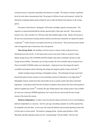 commercial sector is vigorously responding with initiatives to comply. The Internet is already a significant 
driver for more robust communication links. The prospect of millions of users and consumers “surfing” the 
Internet has computing industry giants looking for ways to make the Internet more attractive to the average 
32 
person. 
One aspect of that attractive “packaging” will be faster and higher capacity communications. This 
imperative on speed and bandwidth has already spawned today’s fiber-optic networks. These networks 
transmit voice, video, and data 10 to 100 times faster than standard copper wiring. Speeds will increase in 
the near term as performance-limiting interface hardware and electronic transmitters are replaced by optical 
components.33 Further advances in all-optical networks are on the horizon. These networks promise another 
order-of-magnitude leap in transmission rates and capacities. 
Mass Storage Media. The IntelSpace will store massive volumes of data on physical devices 
distributed across the network. It will require quick access to any piece of data at a moment’s notice. 
Optical storage devices, like CD-ROMs and DVDs (digital video disks), foreshadow advances in data 
storage and accessibility. Researchers are moving to produce the first rewriteable optical storage devices. 
These rewriteable CD-ROMs employ two technologies: a high-power laser that changes the media’s 
crystallinity and magneto-optical technology that changes the magnetic polarity of spots on the disk.34 
Another emerging storage technology is holographic memory. This technology leverages recent three-dimensional 
optical memory advances to store tremendous amounts of information at very high speeds.35 
Holographic memory systems have been sold recently for use in security systems that retrieve and match 
fingerprints. Using optical neural networks for pattern recognition, these systems have been retrieving data at 
speed of a gigabyte per second.36 Currently, this type of high-capacity mass storage system is only available 
for write once, read many (WORM) applications, but it may be the next step towards the mass storage 
systems of the twenty-first century. 
Hardware Independence. To make it easier for decision makers at all levels to tie-in to the IntelSpace, 
hardware independence is a necessity. Just five years ago, networking computers in an office required they 
be compatible with each other. In most cases, this meant the hardware and associated operating systems had 
to be the same or at least similar. The Internet is changing all that. Systems using Windows, UNIX, 
Macintosh, and other operating systems are now “communicating” with one another. However, this 
 