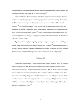 communication still requires system-unique software specifically designed to read a common language such 
as the hypertext markup language (HTML) of Internet home pages.37 
Further simplification of network hardware and software requirements remains attractive. Software 
companies are responding by designing computer languages tailored to network computing. For example, 
Sun Microsystems is launching Java, a language that runs on any machine with a small Java “virtual 
computer.”38 Any computer hosting this “virtual computer” can run Java programs resident on any other 
hardware on the network. The small size of the “virtual computer” code, only 64,000 bytes, suits personal 
digital assistants and cellular phones very well.39 Further competition for Internet market share will hone 
hardware independence to a fine edge. Tapping into the IntelSpace from the battlefield to the White House 
33 
will not be a problem in 2025. 
High-Speed Processing Technology. High-speed processing technology is another area holding great 
promise. Today, microprocessor performance is doubling every 18 months.40 If performance continues to 
increase at that rate, processing power will be phenomenal in 30 years. According to one expert, in the year 
2020, one desktop computer will be as powerful as all the computers in Silicon Valley today!41 
The Human Role 
The preceding sections outlined a system architecture with powerful capability. In fact, the “cognitive” 
and processing aspects of MITCH are so promising that some would be tempted to view this system as 
omniscient or “all knowing.” This presumption would be a mistake. MITCH, for all it offers, still must be 
seen as a tool to assist the human decision maker. It is a system that first observes and then orients those 
observations to a set of logical hypotheses. MITCH attempts to make sense of the global situation. It will 
never, however, be so certain in all its hypotheses that it can assume responsibility for decisions and actions. 
MITCH is not omniscient and war fighting is too often illogical. Clausewitz had it right: “The art of war 
deals with living and moral forces.”42 
 