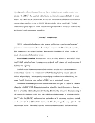 network poured over historical data and discovered that the most dubious sales were for women’s shoes 
priced at $40 and $80.43 The neural network had created new information and passed it back to its human 
masters. MITCH will provide similar insights. Not only will human analysts benefit from new information, 
but they will also learn from the way in which MITCH determined it. Indeed, one of MITCH’s indirect 
contributions may be to expand the horizon of analytical thought and stretch the efficiency of what is still the 
35 
world’s most versatile computer, the human brain. 
Countering Countermeasures 
MITCH is a highly distributed system, tying numerous satellites to an expansive ground network of 
processing and communications hardware. As a result, loss of any one part of the system will have only a 
small impact on MITCH’s overall performance. Vulnerabilities, though somewhat limited, exist and they 
include both physical and informational aspects. 
Countering Physical Attack. Proliferation and networking counter the threat of physical attack against 
both SENSATs and the IntelSpace. Any attack on a network node would endanger only a small percentage of 
the total system capability. 
Hundreds of small, inexpensive, networked satellites make targeting SENSATs a very expensive 
operation for any adversary. This countermeasure can be further strengthened by launching redundant 
satellites or by developing a launch capability that can deploy several satellites on-orbit with only short 
notice. Certainly the proposal to use smallsats in MITCH begs for such a launch program. 
Proliferation and networking also counter physical attack on the IntelSpace. In 1969, the DOD kicked 
off a project called ARPANET. That project reduced the vulnerability of critical computers by dispersing 
them for survivability and networking them for reliability. That reliability depended on dynamic rerouting. If 
one of the network links were to come under attack, the traffic could automatically be rerouted across other 
links.44 Today, the ARPANET has blossomed into what we know as the Internet and its resistance to attack 
was demonstrated in the Gulf War of 1991. In that war, the US military struggled to completely knock out the 
Iraqi command network. It seems the Iraqis used commercially available network routers with standard 
 