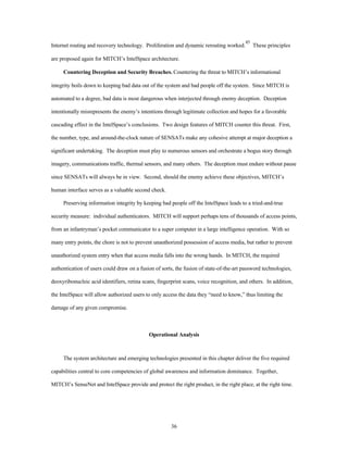 Internet routing and recovery technology. Proliferation and dynamic rerouting worked.45 These principles 
are proposed again for MITCH’s IntelSpace architecture. 
Countering Deception and Security Breaches. Countering the threat to MITCH’s informational 
integrity boils down to keeping bad data out of the system and bad people off the system. Since MITCH is 
automated to a degree, bad data is most dangerous when interjected through enemy deception. Deception 
intentionally misrepresents the enemy’s intentions through legitimate collection and hopes for a favorable 
cascading effect in the IntelSpace’s conclusions. Two design features of MITCH counter this threat. First, 
the number, type, and around-the-clock nature of SENSATs make any cohesive attempt at major deception a 
significant undertaking. The deception must play to numerous sensors and orchestrate a bogus story through 
imagery, communications traffic, thermal sensors, and many others. The deception must endure without pause 
since SENSATs will always be in view. Second, should the enemy achieve these objectives, MITCH’s 
36 
human interface serves as a valuable second check. 
Preserving information integrity by keeping bad people off the IntelSpace leads to a tried-and-true 
security measure: individual authenticators. MITCH will support perhaps tens of thousands of access points, 
from an infantryman’s pocket communicator to a super computer in a large intelligence operation. With so 
many entry points, the chore is not to prevent unauthorized possession of access media, but rather to prevent 
unauthorized system entry when that access media falls into the wrong hands. In MITCH, the required 
authentication of users could draw on a fusion of sorts, the fusion of state-of-the-art password technologies, 
deoxyribonucleic acid identifiers, retina scans, fingerprint scans, voice recognition, and others. In addition, 
the IntelSpace will allow authorized users to only access the data they “need to know,” thus limiting the 
damage of any given compromise. 
Operational Analysis 
The system architecture and emerging technologies presented in this chapter deliver the five required 
capabilities central to core competencies of global awareness and information dominance. Together, 
MITCH’s SenseNet and IntelSpace provide and protect the right product, in the right place, at the right time. 
 