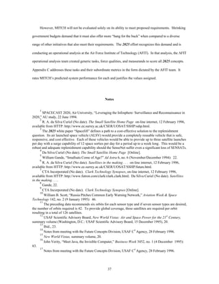 However, MITCH will not be evaluated solely on its ability to meet proposed requirements. Shrinking 
government budgets demand that it must also offer more “bang for the buck” when compared to a diverse 
range of other initiatives that also meet their requirements. The 2025 effort recognizes this demand and is 
conducting an operational analysis at the Air Force Institute of Technology (AFIT). In that analysis, the AFIT 
operational analysis team created generic tasks, force qualities, and measurands to score all 2025 concepts. 
Appendix C addresses these tasks and their subordinate metrics in the form dictated by the AFIT team. It 
rates MITCH’s predicted system performance for each and justifies the values assigned. 
Notes 
1 SPACECAST 2020, Air University, “Leveraging the Infosphere: Surveillance and Reconnaissance in 
37 
2020,” AU study, 22 June 1994. 
2 R. A. da Silva Curiel (No date). The Small Satellite Home Page on-line internet, 12 February 1996, 
available from HTTP: http://www.ee.surrey.ac.uk/CSER/UOSAT/SSHP/sshp.html. 
3 The 2025 white paper “Spacelift” defines a path to a cost-effective solution to the replenishment 
question. Its air launched space vehicle (ALSV) would provide a completely reusable vehicle that is safe, 
responsive, and cost effective. Each of these vehicles would be able to provide up to three satellite launches 
per day with a surge capability of 12 space sorties per day for a period up to a week long. This would be a 
robust and adequate replenishment capability should the SenseNet suffer even a significant loss of SENSATs. 
4 Da Silva Curiel (No date). The Small Satellite Home Page [Online]. 
5 William Gande, “Smallsats Come of Age?” Ad Astra 6, no. 6 (November/December 1994): 22. 
6 R. A. da Silva Curiel (No date). Satellites in the making . . . on-line internet, 12 February 1996, 
available from HTTP: http://www.ee.surrey.ac.uk/CSER/UOSAT/SSHP/future.html. 
7 CTA Incorporated (No date). Clark Technology Synopses, on-line internet, 12 February 1996, 
available from HTTP: http://www.futron.com/clark/clark.clark.html; Da Silva Curiel (No date). Satellites 
in the making . . .. 
8 Gande, 22. 
9 CTA Incorporated (No date). Clark Technology Synopses [Online]. 
10 William B. Scott, “Russia Pitches Common Early Warning Network,” Aviation Week & Space 
Technology 142, no. 2 (9 January 1995): 46. 
11 The preceding data recommends six orbits for each sensor type and if seven sensor types are desired, 
the number of orbits required is 42. To provide global coverage, three satellites are required per orbit 
resulting in a total of 126 satellites. 
12 USAF Scientific Advisory Board, New World Vistas: Air and Space Power for the 21st Century, 
summary volume (Washington, D.C.: USAF Scientific Advisory Board, 15 December 1995), 20. 
13 Ibid., 23. 
14 Notes from meeting with the Future Concepts Division, USAF C4 Agency, 28 February 1996. 
15 
New World Vistas, summary volume, 20. 
16 John Verity, “Meet Java, the Invisible Computer,” Business Week 3452, no. 1 (4 December 1995): 
83. 
17 Notes from meeting with the Future Concepts Division, USAF C4 Agency, 28 February 1996. 
 