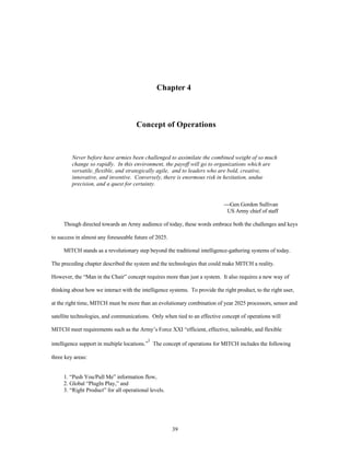 Chapter 4 
Concept of Operations 
Never before have armies been challenged to assimilate the combined weight of so much 
change so rapidly. In this environment, the payoff will go to organizations which are 
versatile, flexible, and strategically agile, and to leaders who are bold, creative, 
innovative, and inventive. Conversely, there is enormous risk in hesitation, undue 
precision, and a quest for certainty. 
39 
¾Gen Gordon Sullivan 
US Army chief of staff 
Though directed towards an Army audience of today, these words embrace both the challenges and keys 
to success in almost any foreseeable future of 2025. 
MITCH stands as a revolutionary step beyond the traditional intelligence-gathering systems of today. 
The preceding chapter described the system and the technologies that could make MITCH a reality. 
However, the “Man in the Chair” concept requires more than just a system. It also requires a new way of 
thinking about how we interact with the intelligence systems. To provide the right product, to the right user, 
at the right time, MITCH must be more than an evolutionary combination of year 2025 processors, sensor and 
satellite technologies, and communications. Only when tied to an effective concept of operations will 
MITCH meet requirements such as the Army’s Force XXI “efficient, effective, tailorable, and flexible 
intelligence support in multiple locations.”1 The concept of operations for MITCH includes the following 
three key areas: 
1. “Push You/Pull Me” information flow, 
2. Global “PlugIn Play,” and 
3. “Right Product” for all operational levels. 
 