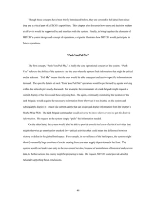 Though these concepts have been briefly introduced before, they are covered in full detail here since 
they are a critical part of MITCH’s capabilities. This chapter also discusses how users and decision makers 
at all levels would be supported by and interface with the system. Finally, to bring together the elements of 
MITCH’s system design and concept of operations, a vignette illustrates how MITCH would participate in 
40 
future operations. 
“Push You/Pull Me” 
The first concept, “Push You/Pull Me,” is really the core operational concept of the system. “Push 
You” refers to the ability of the system to cue the user when the system finds information that might be critical 
and/or relevant. “Pull Me” means that the user would be able to request and receive specific information on 
demand. The specific details of each “Push You/Pull Me” operation would be performed by agents working 
within the network previously discussed. For example, the commander of a tank brigade might request a 
current display of his forces and those opposing him. His agent, continually monitoring the location of the 
tank brigade, would acquire the necessary information from wherever it was located on the system and 
subsequently display it¾much like current agents that can locate and display information from the Internet’s 
World Wide Web. The tank brigade commander would not need to know where or how to get the desired 
information. His request to the system simply “pulls” the information needed. 
On the other hand, the system would also be able to provide unsolicited cues of critical activities that 
might otherwise go unnoticed or unasked for¾critical activities that could mean the difference between 
victory or defeat in the global battlespace. For example, in surveillance of the battlespace, the system might 
identify unusually large numbers of trucks moving from rear-area supply depots towards the front. The 
system would cue leaders not only to the movement but also, because of assimilation of historical and current 
data, to further actions the enemy might be preparing to take. On request, MITCH could provide detailed 
rationale supporting those conclusions. 
 