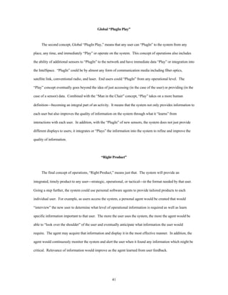 Global “PlugIn Play” 
The second concept, Global “PlugIn Play,” means that any user can “PlugIn” to the system from any 
place, any time, and immediately “Play” or operate on the system. This concept of operations also includes 
the ability of additional sensors to “PlugIn” to the network and have immediate data “Play” or integration into 
the IntelSpace. “PlugIn” could be by almost any form of communication media including fiber optics, 
satellite link, conventional radio, and laser. End users could “PlugIn” from any operational level. The 
“Play” concept eventually goes beyond the idea of just accessing (in the case of the user) or providing (in the 
case of a sensor) data. Combined with the “Man in the Chair” concept, “Play” takes on a more human 
definition¾becoming an integral part of an activity. It means that the system not only provides information to 
each user but also improves the quality of information on the system through what it “learns” from 
interactions with each user. In addition, with the “PlugIn” of new sensors, the system does not just provide 
different displays to users; it integrates or “Plays” the information into the system to refine and improve the 
41 
quality of information. 
“Right Product” 
The final concept of operations, “Right Product,” means just that. The system will provide an 
integrated, timely product to any user¾strategic, operational, or tactical¾in the format needed by that user. 
Going a step further, the system could use personal software agents to provide tailored products to each 
individual user. For example, as users access the system, a personal agent would be created that would 
“interview” the new user to determine what level of operational information is required as well as learn 
specific information important to that user. The more the user uses the system, the more the agent would be 
able to “look over the shoulder” of the user and eventually anticipate what information the user would 
require. The agent may acquire that information and display it in the most effective manner. In addition, the 
agent would continuously monitor the system and alert the user when it found any information which might be 
critical. Relevance of information would improve as the agent learned from user feedback. 
 
